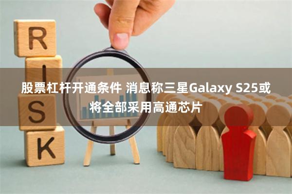 股票杠杆开通条件 消息称三星Galaxy S25或将全部采用高通芯片