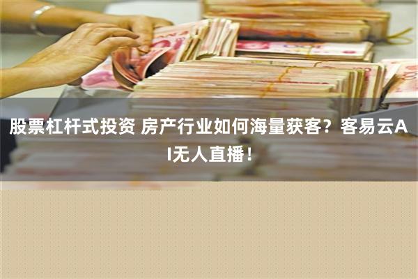 股票杠杆式投资 房产行业如何海量获客？客易云AI无人直播！