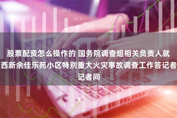 股票配资怎么操作的 国务院调查组相关负责人就江西新余佳乐苑小区特别重大火灾事故调查工作答记者问