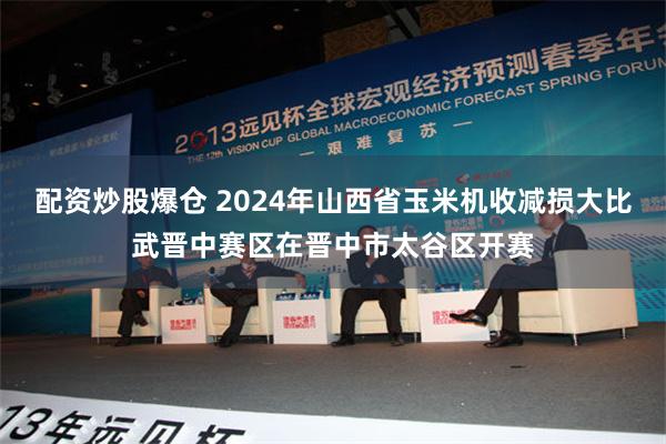 配资炒股爆仓 2024年山西省玉米机收减损大比武晋中赛区在晋中市太谷区开赛
