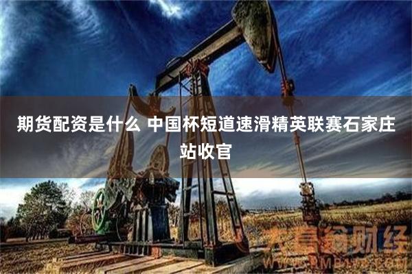 期货配资是什么 中国杯短道速滑精英联赛石家庄站收官