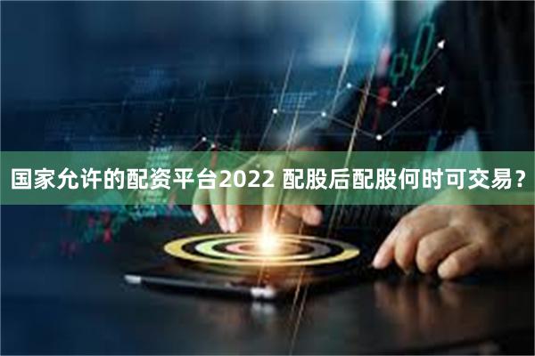 国家允许的配资平台2022 配股后配股何时可交易？