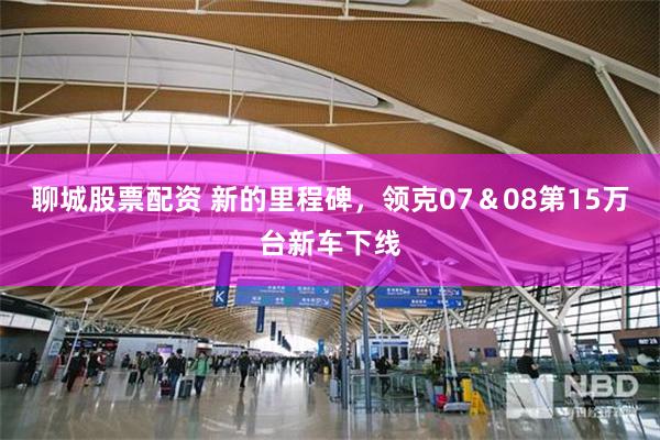 聊城股票配资 新的里程碑，领克07＆08第15万台新车下线