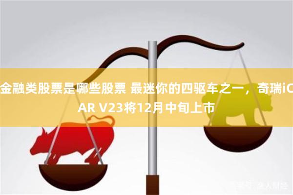 金融类股票是哪些股票 最迷你的四驱车之一，奇瑞iCAR V23将12月中旬上市