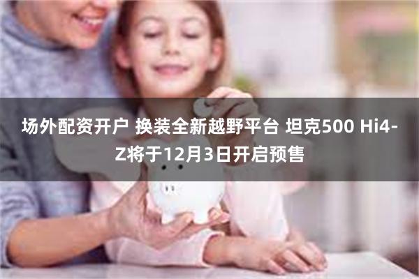 场外配资开户 换装全新越野平台 坦克500 Hi4-Z将于12月3日开启预售