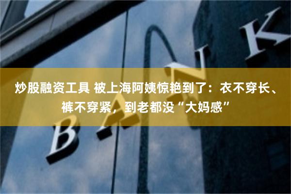 炒股融资工具 被上海阿姨惊艳到了：衣不穿长、裤不穿紧，到老都没“大妈感”