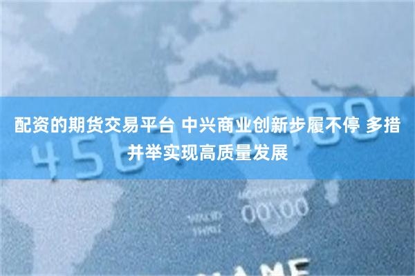 配资的期货交易平台 中兴商业创新步履不停 多措并举实现高质量发展