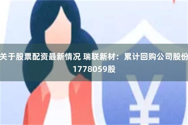 关于股票配资最新情况 瑞联新材：累计回购公司股份1778059股