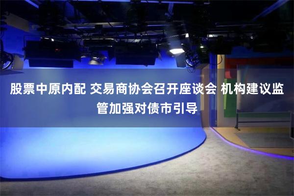 股票中原内配 交易商协会召开座谈会 机构建议监管加强对债市引导