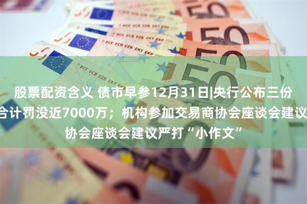 股票配资含义 债市早参12月31日|央行公布三份债市违规罚单合计罚没近7000万；机构参加交易商协会座谈会建议严打“小作文”