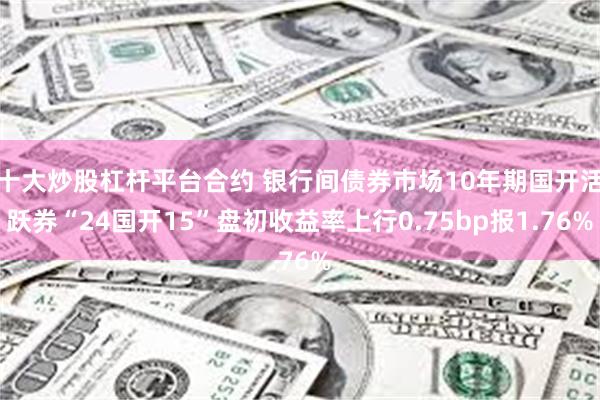 十大炒股杠杆平台合约 银行间债券市场10年期国开活跃券“24国开15”盘初收益率上行0.75bp报1.76%