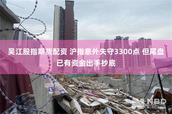 吴江股指期货配资 沪指意外失守3300点 但尾盘已有资金出手抄底