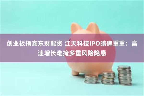 创业板指鑫东财配资 江天科技IPO暗礁重重：高速增长难掩多重风险隐患