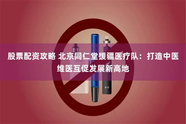 股票配资攻略 北京同仁堂援疆医疗队：打造中医维医互促发展新高地