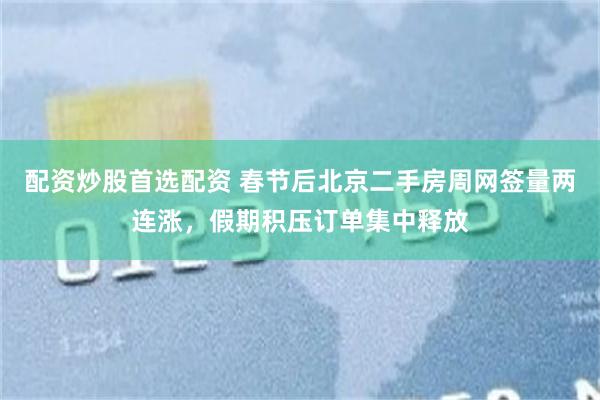 配资炒股首选配资 春节后北京二手房周网签量两连涨，假期积压订单集中释放