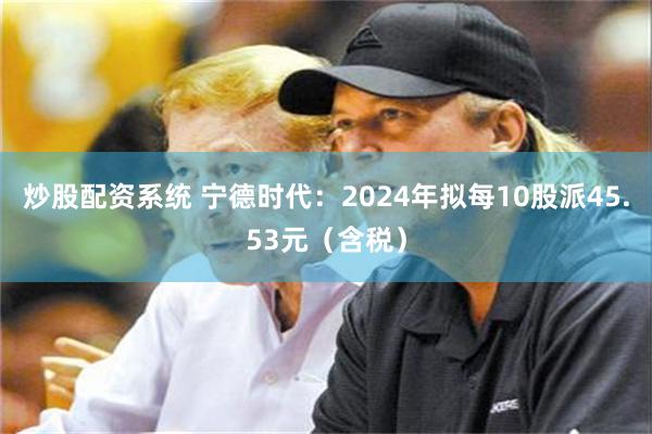炒股配资系统 宁德时代：2024年拟每10股派45.53元（含税）