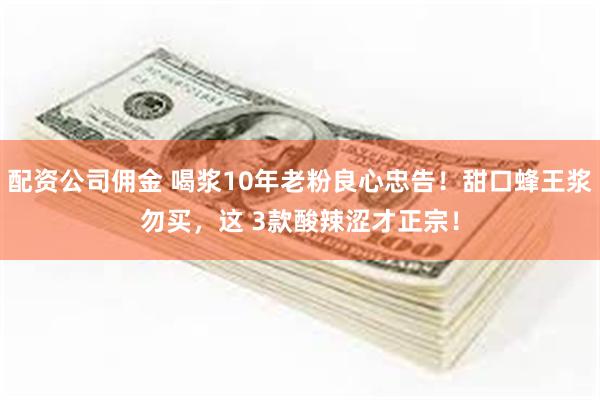 配资公司佣金 喝浆10年老粉良心忠告！甜口蜂王浆勿买，这 3款酸辣涩才正宗！