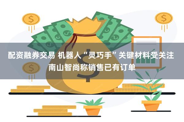 配资融券交易 机器人“灵巧手”关键材料受关注 南山智尚称销售已有订单