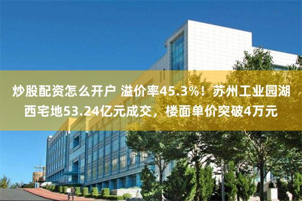 炒股配资怎么开户 溢价率45.3%！苏州工业园湖西宅地53.24亿元成交，楼面单价突破4万元