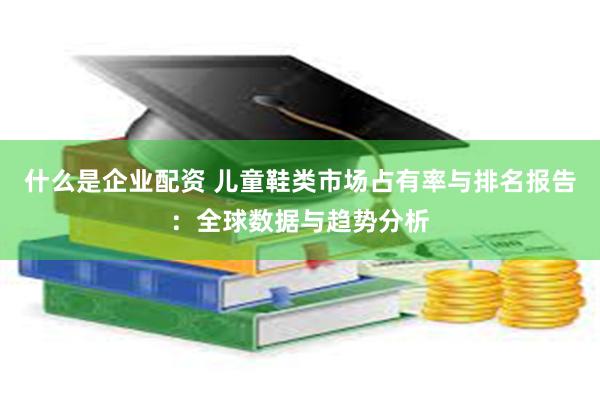 什么是企业配资 儿童鞋类市场占有率与排名报告：全球数据与趋势分析