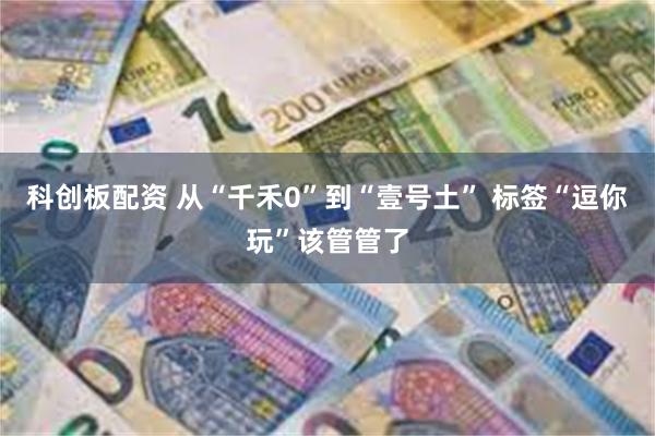 科创板配资 从“千禾0”到“壹号土” 标签“逗你玩”该管管了