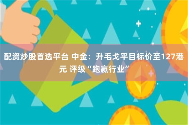 配资炒股首选平台 中金：升毛戈平目标价至127港元 评级“跑赢行业”
