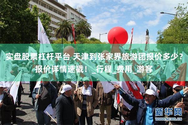 实盘股票杠杆平台 天津到张家界旅游团报价多少？报价详情速戳！_行程_费用_游客