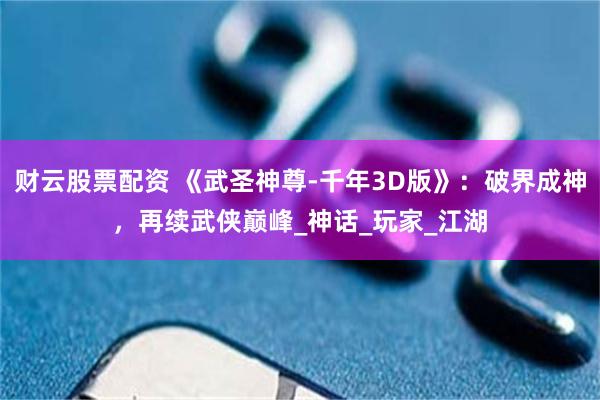 财云股票配资 《武圣神尊-千年3D版》：破界成神，再续武侠巅峰_神话_玩家_江湖
