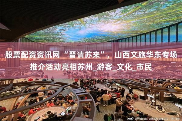股票配资资讯网 “晋请苏来”，山西文旅华东专场推介活动亮相苏州_游客_文化_市民
