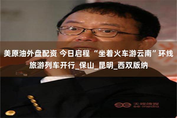 美原油外盘配资 今日启程 “坐着火车游云南”环线旅游列车开行_保山_昆明_西双版纳