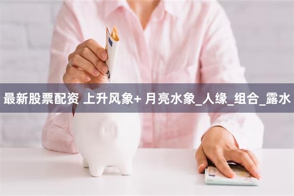 最新股票配资 上升风象+ 月亮水象_人缘_组合_露水