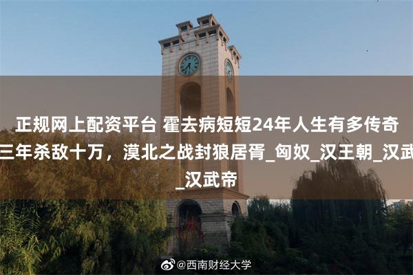 正规网上配资平台 霍去病短短24年人生有多传奇？三年杀敌十万，漠北之战封狼居胥_匈奴_汉王朝_汉武帝