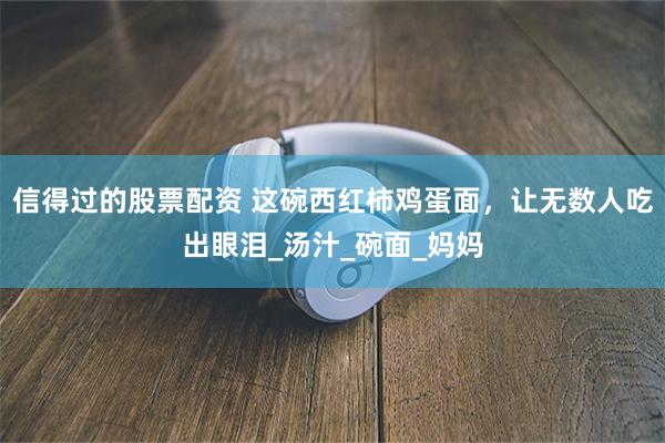 信得过的股票配资 这碗西红柿鸡蛋面，让无数人吃出眼泪_汤汁_碗面_妈妈