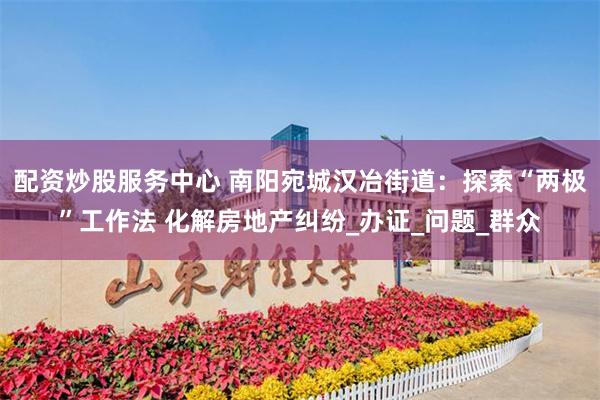 配资炒股服务中心 南阳宛城汉冶街道：探索“两极”工作法 化解房地产纠纷_办证_问题_群众