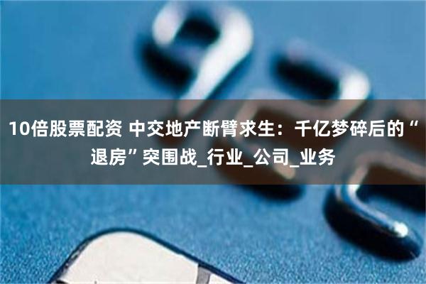 10倍股票配资 中交地产断臂求生：千亿梦碎后的“退房”突围战_行业_公司_业务