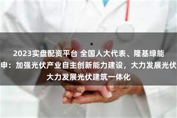 2023实盘配资平台 全国人大代表、隆基绿能董事长钟宝申：加强光伏产业自主创新能力建设，大力发展光伏建筑一体化