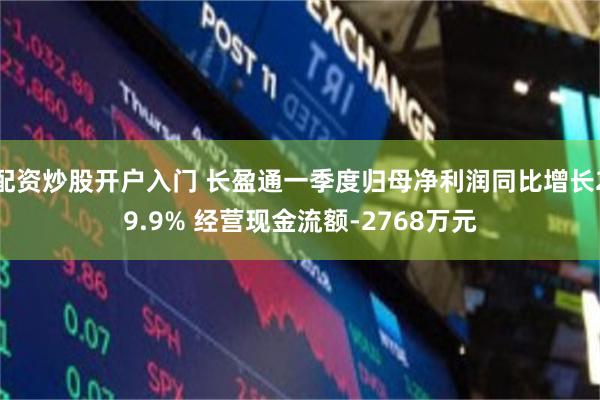 配资炒股开户入门 长盈通一季度归母净利润同比增长29.9% 经营现金流额-2768万元