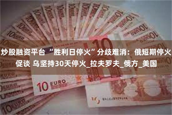 炒股融资平台 “胜利日停火”分歧难消：俄短期停火促谈 乌坚持30天停火_拉夫罗夫_俄方_美国