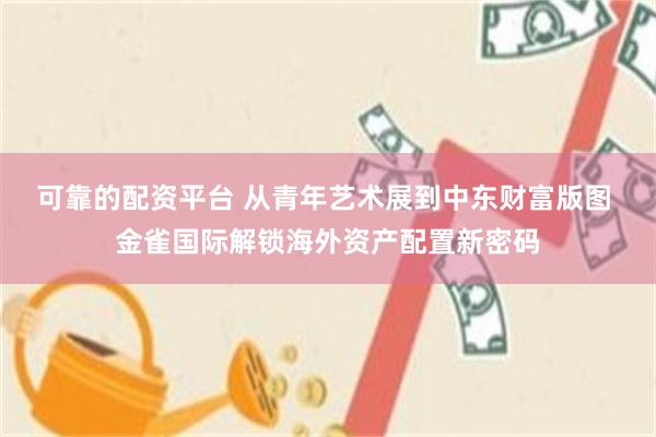 可靠的配资平台 从青年艺术展到中东财富版图 金雀国际解锁海外资产配置新密码