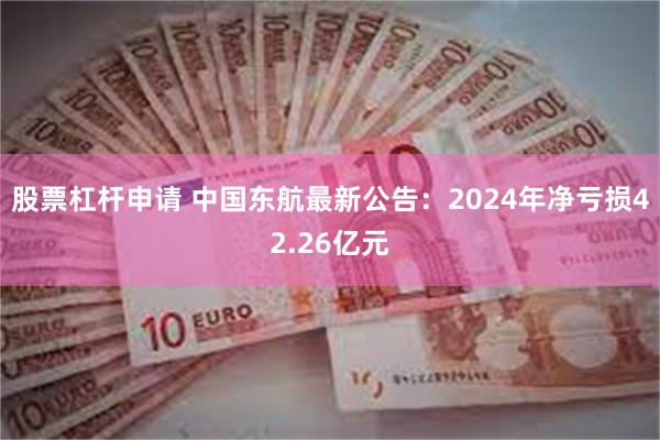 股票杠杆申请 中国东航最新公告：2024年净亏损42.26亿元