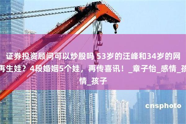 证券投资顾问可以炒股吗 53岁的汪峰和34岁的网红再生娃？4段婚姻5个娃，再传喜讯！_章子怡_感情_孩子