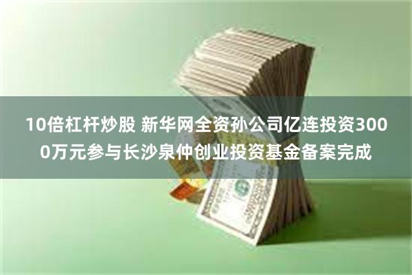 10倍杠杆炒股 新华网全资孙公司亿连投资3000万元参与长沙泉仲创业投资基金备案完成