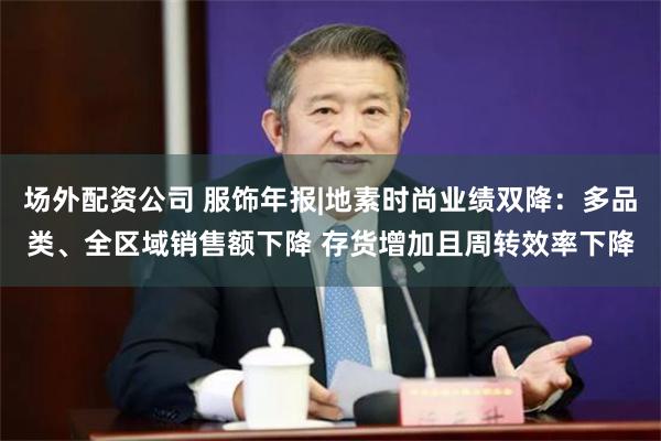 场外配资公司 服饰年报|地素时尚业绩双降：多品类、全区域销售额下降 存货增加且周转效率下降