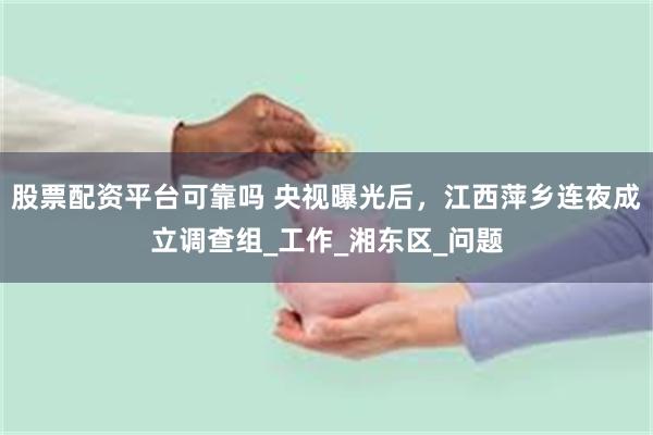 股票配资平台可靠吗 央视曝光后，江西萍乡连夜成立调查组_工作_湘东区_问题