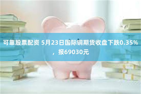 可靠股票配资 5月23日国际铜期货收盘下跌0.35%，报69030元