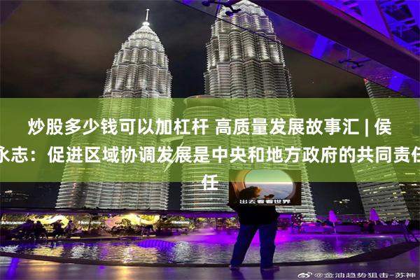 炒股多少钱可以加杠杆 高质量发展故事汇 | 侯永志：促进区域协调发展是中央和地方政府的共同责任