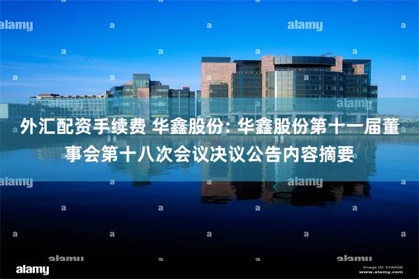 外汇配资手续费 华鑫股份: 华鑫股份第十一届董事会第十八次会议决议公告内容摘要