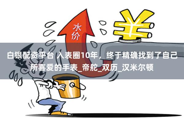 白银配资平台 入表圈10年，终于精确找到了自己所喜爱的手表_帝舵_双历_汉米尔顿
