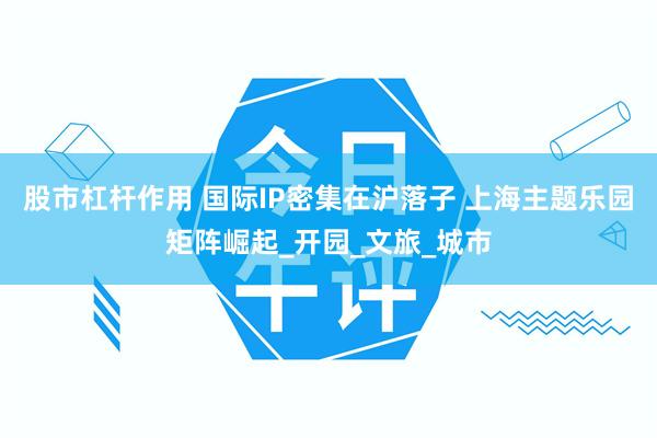 股市杠杆作用 国际IP密集在沪落子 上海主题乐园矩阵崛起_开园_文旅_城市