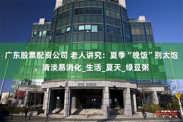 广东股票配资公司 老人讲究：夏季“晚饭”别太饱，清淡易消化_生活_夏天_绿豆粥